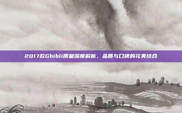 2017款Ghibli质量深度解析，品质与口碑的完美结合