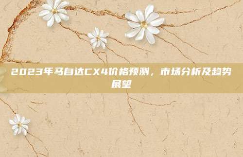 2023年马自达CX4价格预测,市场分析及趋势展望