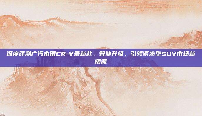 深度评测广汽本田CR-V最新款,智能升级,引领紧凑型SUV市场新潮流