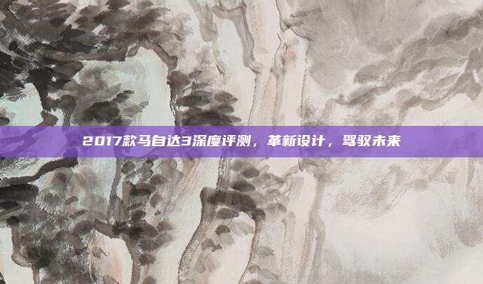 2017款马自达3深度评测,革新设计,驾驭未来