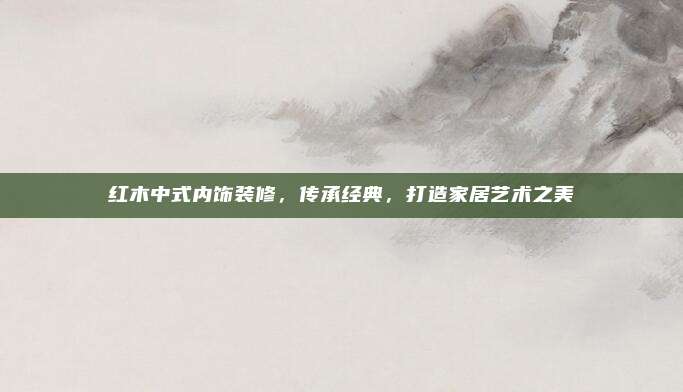 红木中式内饰装修，传承经典，打造家居艺术之美