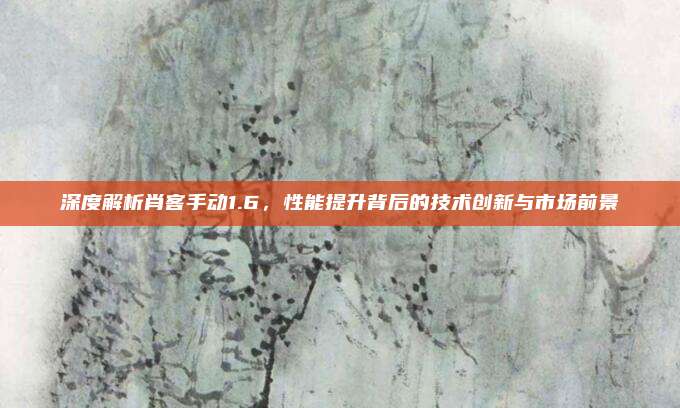 深度解析肖客手动1.6，性能提升背后的技术创新与市场前景