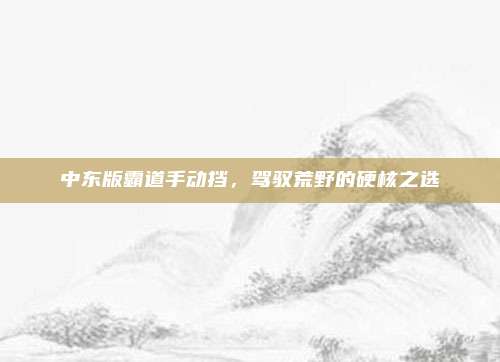 中东版霸道手动挡,驾驭荒野的硬核之选