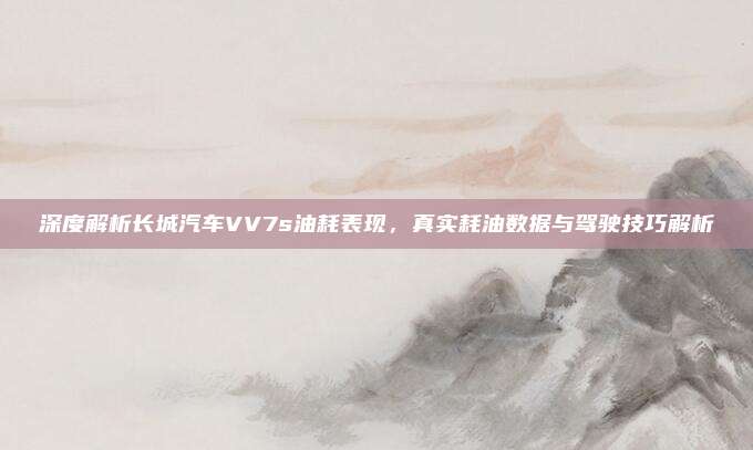 深度解析长城汽车VV7s油耗表现，真实耗油数据与驾驶技巧解析