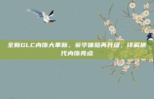 全新GLC内饰大革新，豪华体验再升级，详解换代内饰亮点