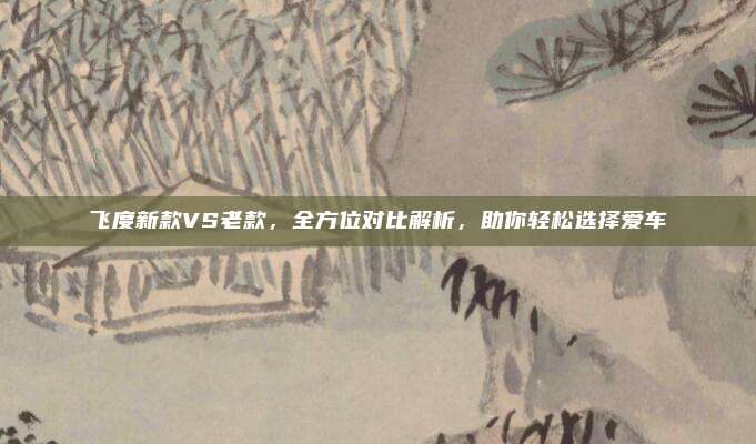 飞度新款VS老款,全方位对比解析,助你轻松选择爱车