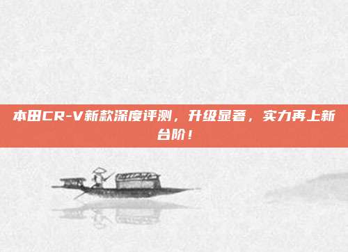 本田CR-V新款深度评测，升级显著，实力再上新台阶！