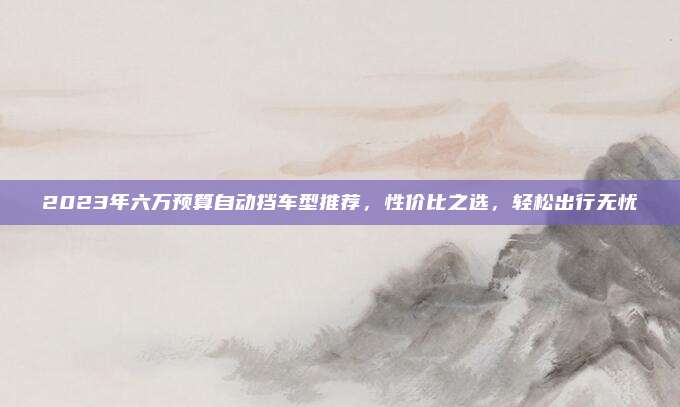 2023年六万预算自动挡车型推荐，性价比之选，轻松出行无忧