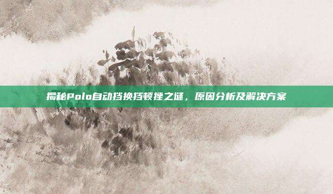 揭秘Polo自动挡换挡顿挫之谜，原因分析及解决方案