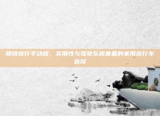明锐旅行手动版，实用性与驾驶乐趣兼备的家用旅行车选择