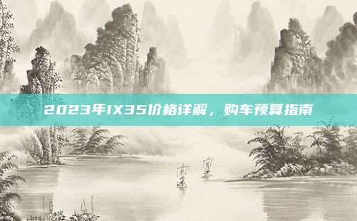 2023年IX35价格详解，购车预算指南