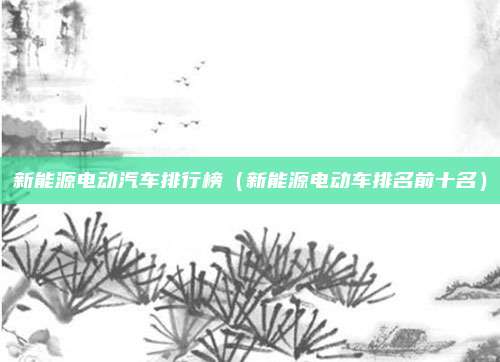 新能源电动汽车排行榜(新能源电动车排名前十名)
