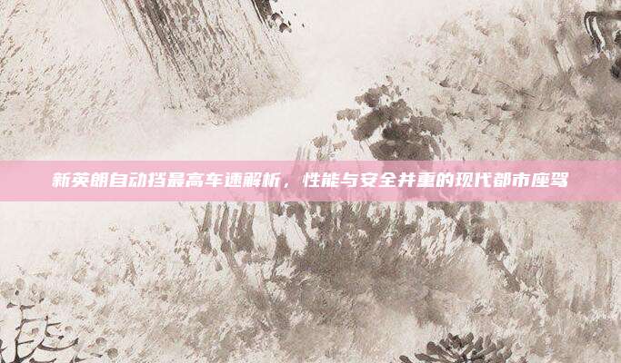 新英朗自动挡最高车速解析,性能与安全并重的现代都市座驾