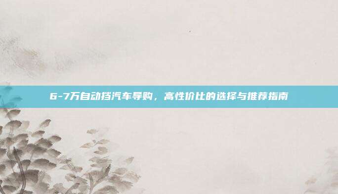 6-7万自动挡汽车导购，高性价比的选择与推荐指南