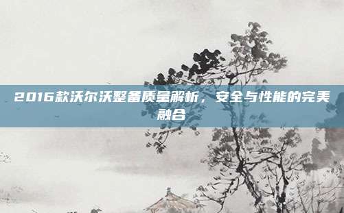2016款沃尔沃整备质量解析，安全与性能的完美融合