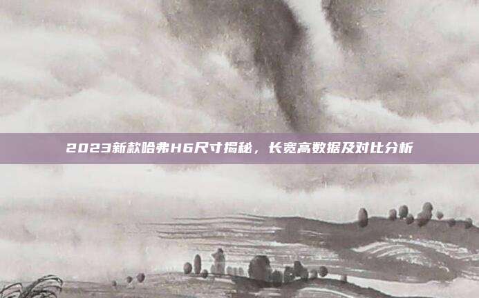 2023新款哈弗H6尺寸揭秘，长宽高数据及对比分析