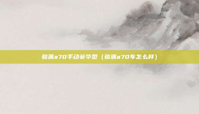 骏派a70手动豪华型（骏派a70车怎么样）
