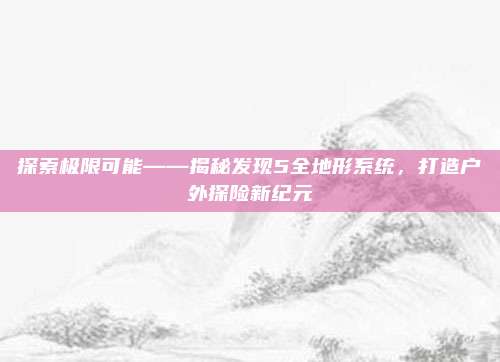 探索极限可能——揭秘发现5全地形系统，打造户外探险新纪元