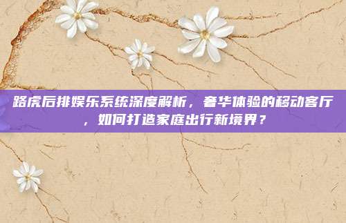 路虎后排娱乐系统深度解析,奢华体验的移动客厅,如何打造家庭出行新境界?
