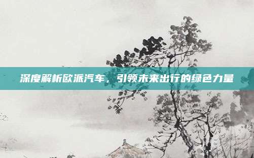 深度解析欧派汽车，引领未来出行的绿色力量