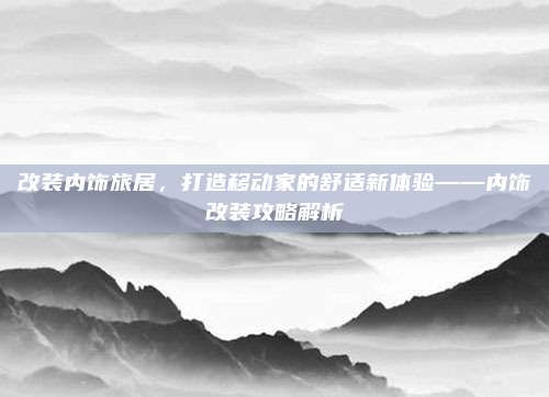 改装内饰旅居,打造移动家的舒适新体验——内饰改装攻略解析