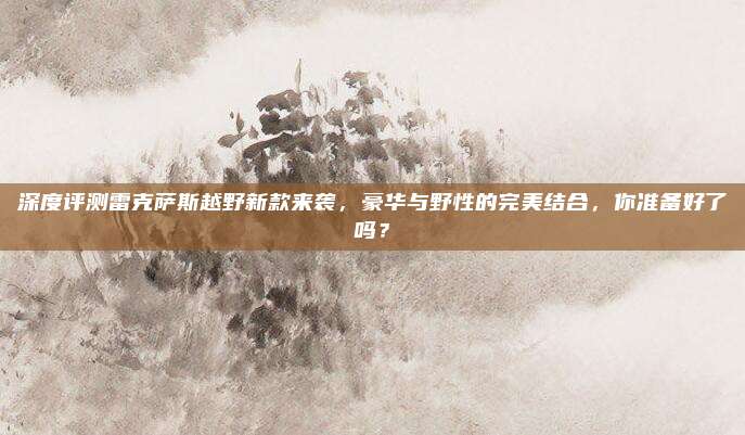 深度评测雷克萨斯越野新款来袭,豪华与野性的完美结合,你准备好了吗?