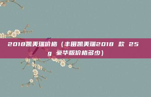 2018凯美瑞价格(丰田凯美瑞2018 款 25 g 豪华版价格多少)