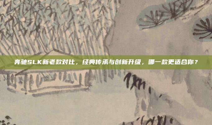 奔驰SLK新老款对比,经典传承与创新升级,哪一款更适合你?