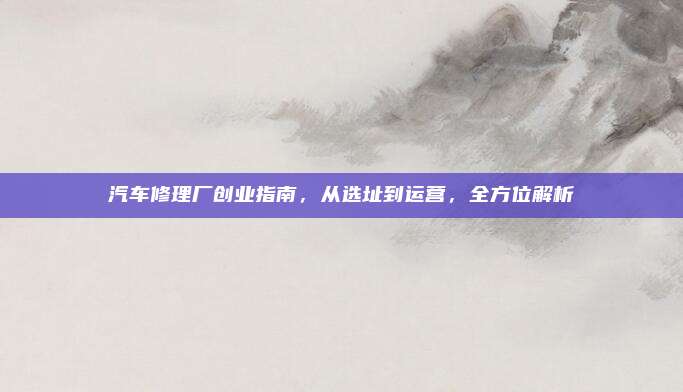 汽车修理厂创业指南,从选址到运营,全方位解析