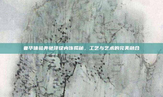 奢华体验奔驰顶级内饰揭秘,工艺与艺术的完美融合