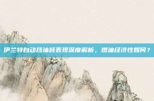 伊兰特自动挡油耗表现深度解析，燃油经济性如何？