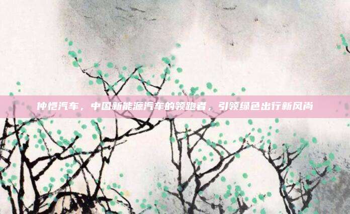 仲恺汽车，中国新能源汽车的领跑者，引领绿色出行新风尚
