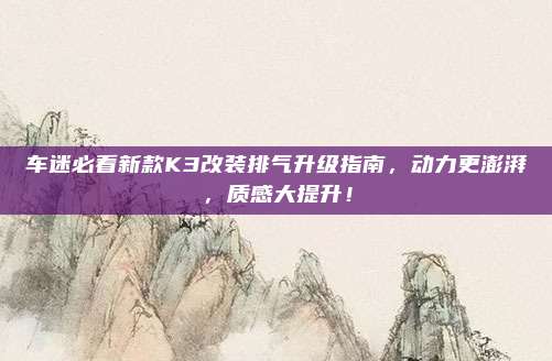 车迷必看新款K3改装排气升级指南，动力更澎湃，质感大提升！