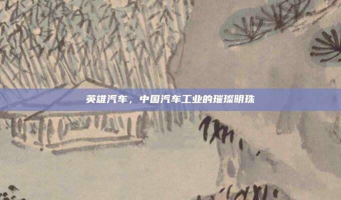 英雄汽车,中国汽车工业的璀璨明珠