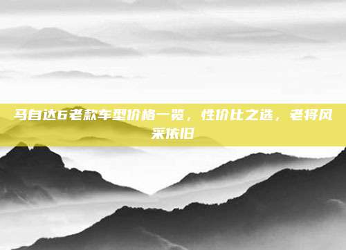 马自达6老款车型价格一览，性价比之选，老将风采依旧