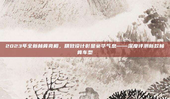 2023年全新林肯亮相,精致设计彰显豪华气息——深度评测新款林肯车型