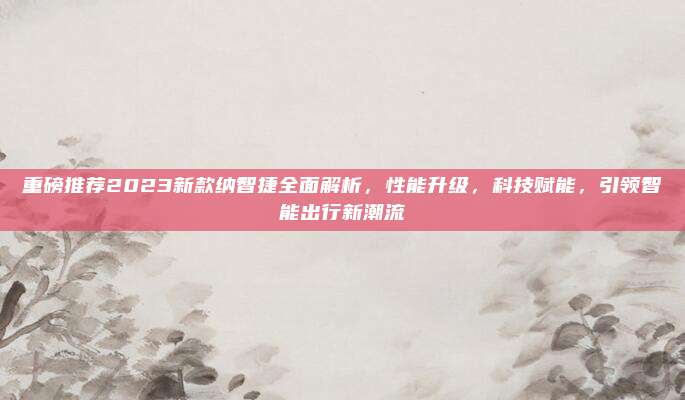 重磅推荐2023新款纳智捷全面解析,性能升级,科技赋能,引领智能出行新潮流