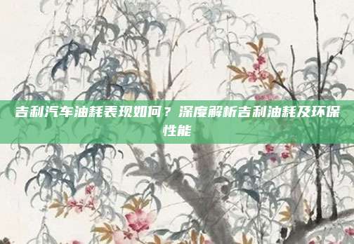 吉利汽车油耗表现如何？深度解析吉利油耗及环保性能