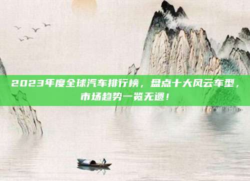 2023年度全球汽车排行榜，盘点十大风云车型，市场趋势一览无遗！