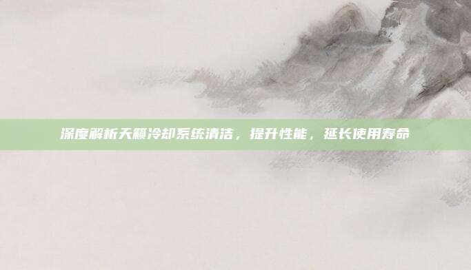 深度解析天籁冷却系统清洁,提升性能,延长使用寿命