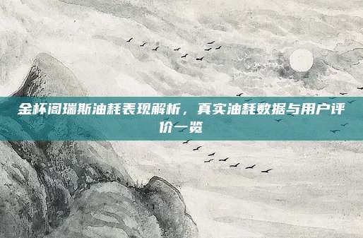 金杯阁瑞斯油耗表现解析，真实油耗数据与用户评价一览