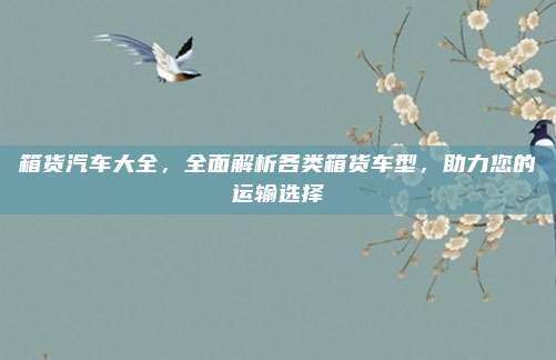 箱货汽车大全，全面解析各类箱货车型，助力您的运输选择
