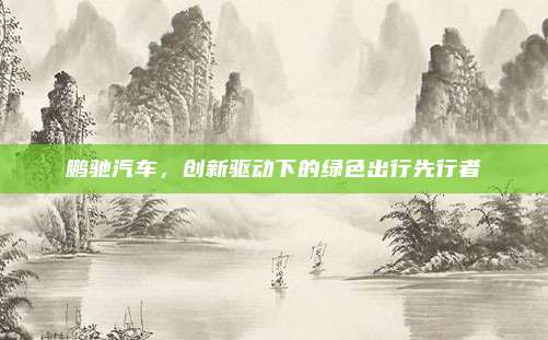 鹏驰汽车，创新驱动下的绿色出行先行者