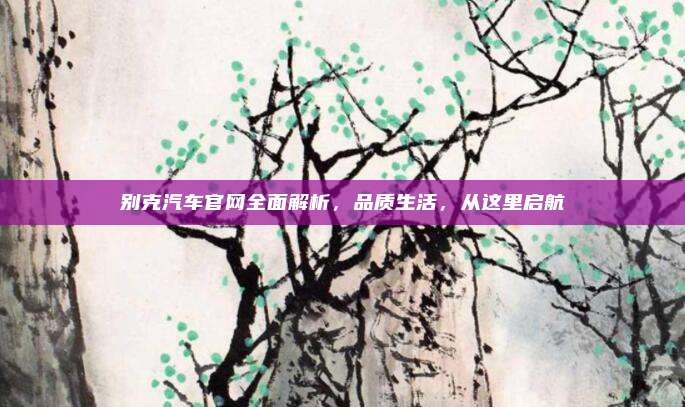 别克汽车官网全面解析，品质生活，从这里启航