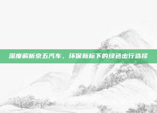 深度解析京五汽车，环保新标下的绿色出行选择