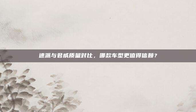 速派与君威质量对比,哪款车型更值得信赖?