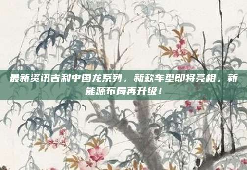 最新资讯吉利中国龙系列，新款车型即将亮相，新能源布局再升级！