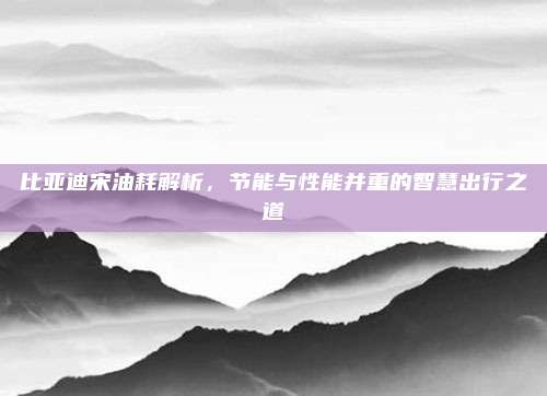 比亚迪宋油耗解析，节能与性能并重的智慧出行之道