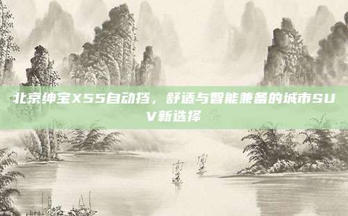 北京绅宝X55自动挡，舒适与智能兼备的城市SUV新选择