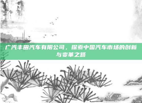广汽丰田汽车有限公司，探索中国汽车市场的创新与变革之路